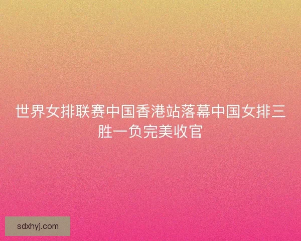 世界女排联赛中国香港站落幕中国女排三胜一负完美收官