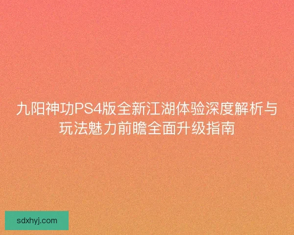 九阳神功PS4版全新江湖体验深度解析与玩法魅力前瞻全面升级指南