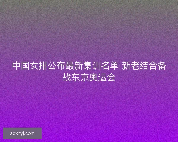 中国女排公布最新集训名单 新老结合备战东京奥运会