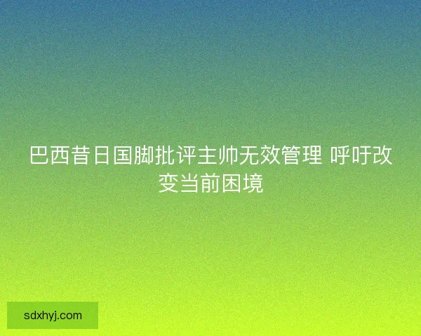 巴西昔日国脚批评主帅无效管理 呼吁改变当前困境